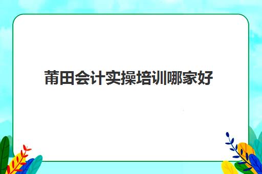 莆田会计实操培训哪家好(厦门会计培训班哪个机构比较好)