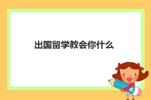 出国留学教会你什么(出国留学需要了解的问题)