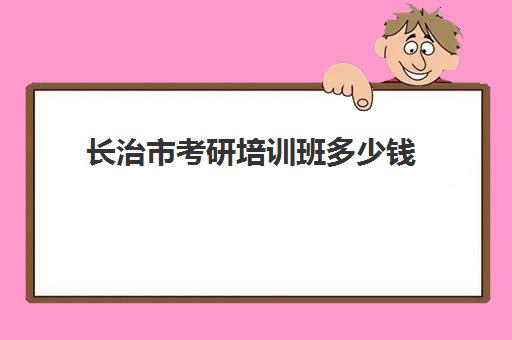 长治市考研培训班多少钱(考研培训学校收费标准)