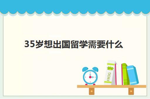 35岁想出国留学需要什么(普通人出国需要什么条件)