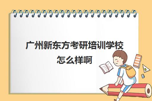 广州新东方考研培训学校怎么样啊(新东方考研怎么样知乎)