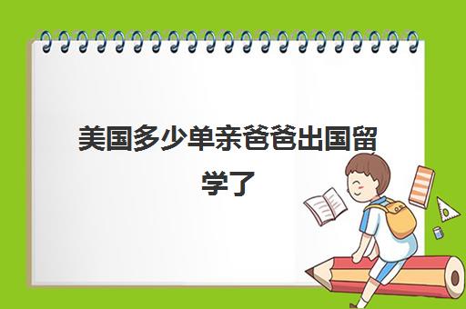 美国多少单亲爸爸出国留学了(子女申请父母移民美国要多久)