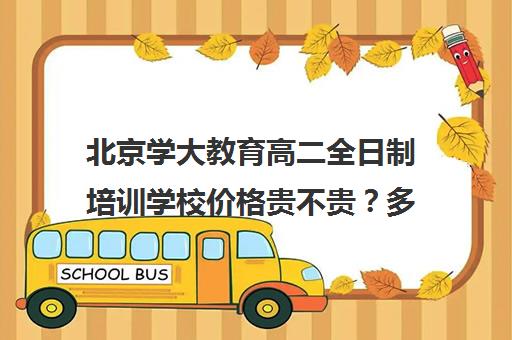 北京学大教育高二全日制培训学校价格贵不贵？多少钱一年（艺考生全日制培训机构）