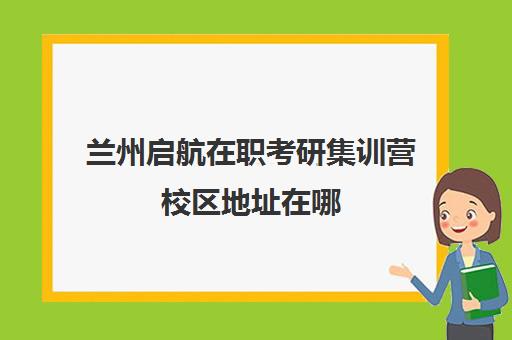 兰州启航在职考研集训营校区地址在哪（兰州研究生学校有哪些）