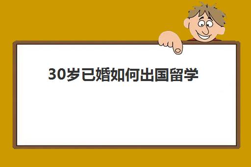 30岁已婚如何出国留学(50岁以上怎么办出国留学)