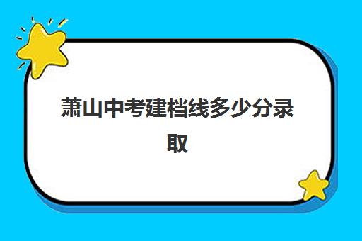 萧山中考建档线多少分录取(建档立卡大学降分录取)