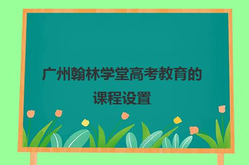 广州翰林学堂高考教育的课程设置(广州艺考文化课集训学校哪里好)