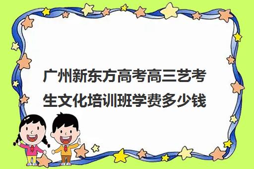 广州新东方高考高三艺考生文化培训班学费多少钱(广州艺考培训哪家最好)