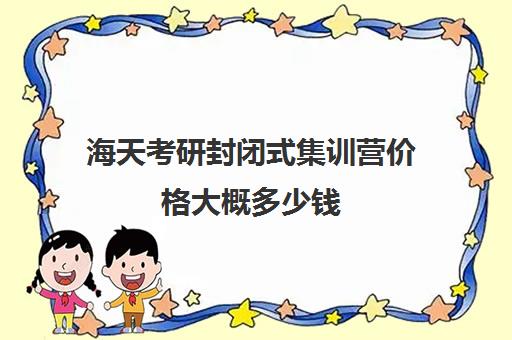 海天考研封闭式集训营价格大概多少钱（大连海天考研培训机构咋样）