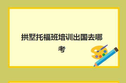 拱墅托福班培训出国去哪考(托福报班有用吗)