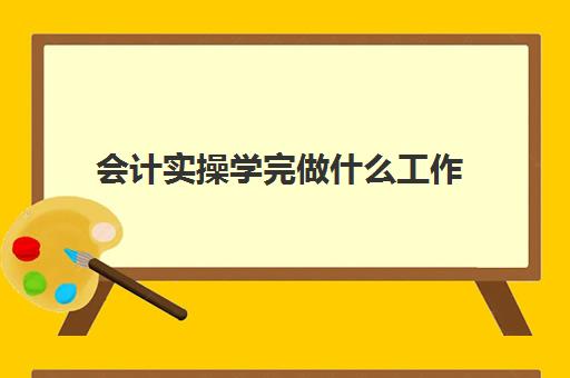 会计实操学完做什么工作(会计第一天上班该做些什么工作)