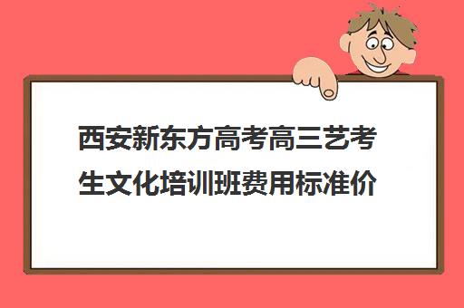 西安新东方高考高三艺考生文化培训班费用标准价格表(上海散打培训班费用标准)