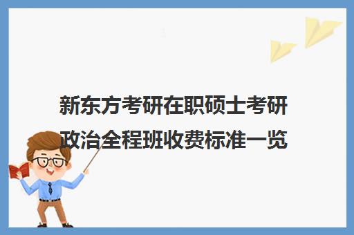 新东方考研在职硕士考研政治全程班收费标准一览表（新东方考研收费标准）