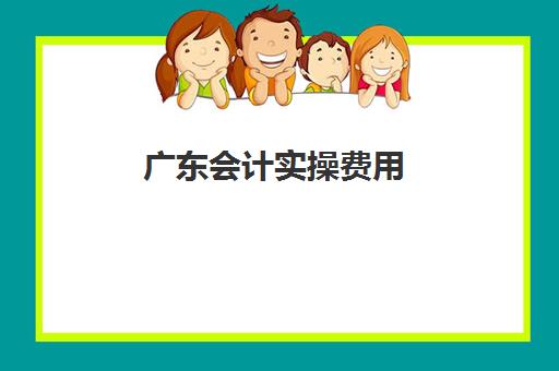 广东会计实操费用(会计培训费用是多少钱)