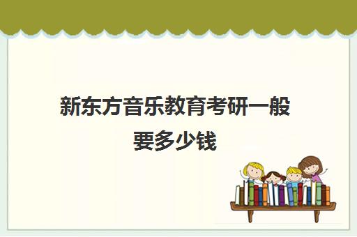 新东方音乐教育考研一般要多少钱(新东方考研价格表)