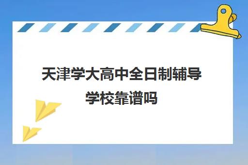 天津学大高中全日制辅导学校靠谱吗(天津高中补课哪家教育最好)