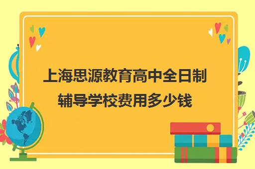 上海思源教育高中全日制辅导学校费用多少钱（上海高考补课机构排名）