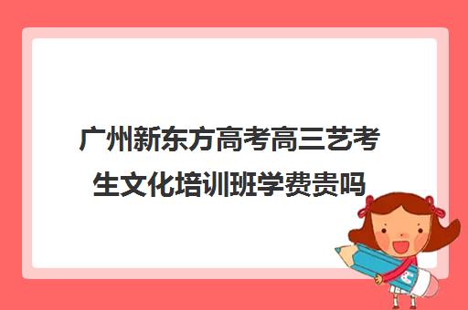 广州新东方高考高三艺考生文化培训班学费贵吗(广州艺考培训哪家最好)