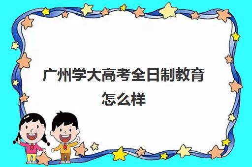 广州学大高考全日制教育怎么样(广东成考本科哪些学校比较好)