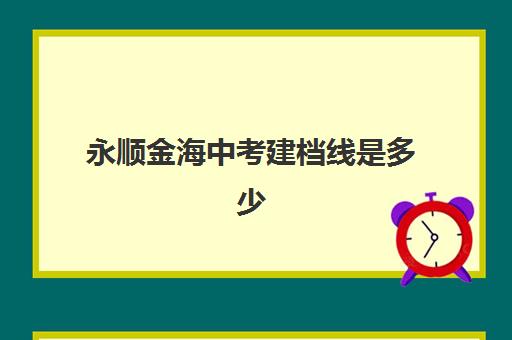 永顺金海中考建档线是多少(永顺金海高中招生电话)