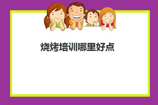 烧烤培训哪里好点(学烧烤去哪里学比较好)