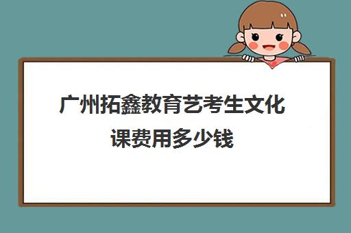 广州拓鑫教育艺考生文化课费用多少钱(广州艺考生文化课培训机构排名)