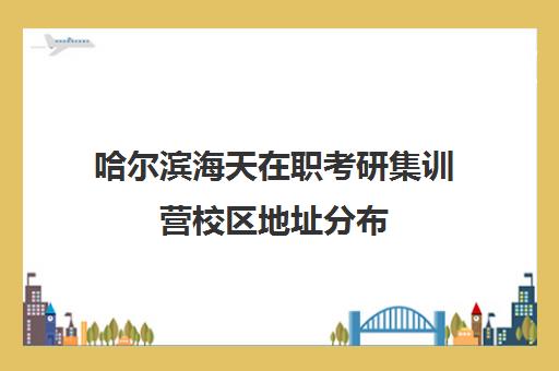 哈尔滨海天在职考研集训营校区地址分布（海天考研集训营）