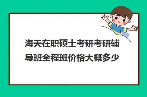 海天在职硕士考研考研辅导班全程班价格大概多少钱（海天考研辅导班价格表2024）