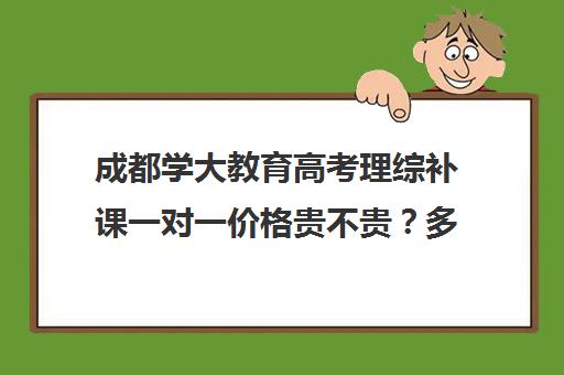 成都学大教育高考理综补课一对一价格贵不贵？多少钱一年（成都高考辅导机构排名）