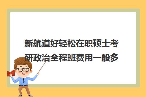 新航道好轻松在职硕士考研政治全程班费用一般多少钱（同等学力申硕和在职研究生哪个好）