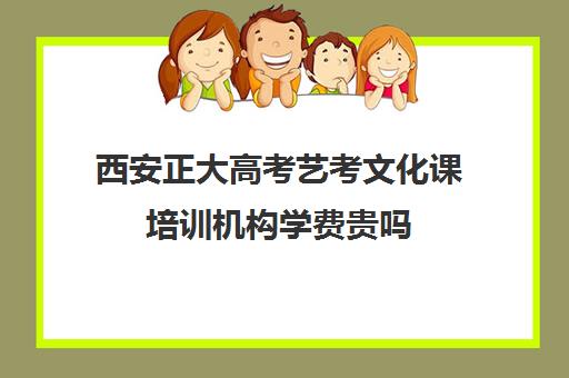 西安正大高考艺考文化课培训机构学费贵吗(西安艺考培训机构排行榜前十)