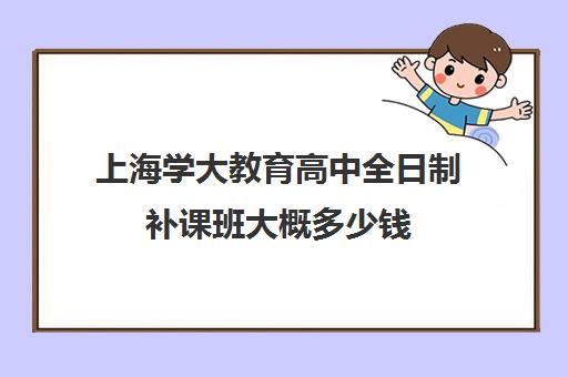 上海学大教育高中全日制补课班大概多少钱（学大教育高三全日制价格）