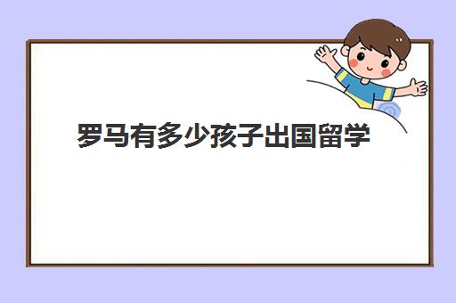 罗马有多少孩子出国留学(出国留学好吗)