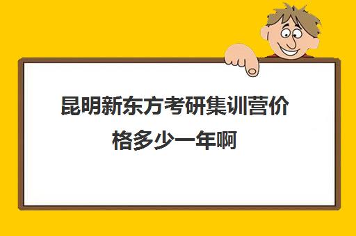 昆明新东方考研集训营价格多少一年啊(昆明最好的考研培训机构)