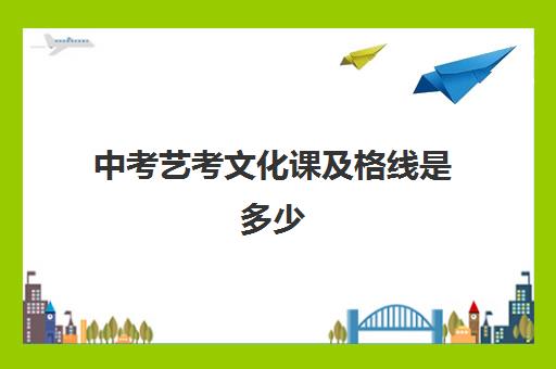 中考艺考文化课及格线是多少(中考艺考需要多少分)