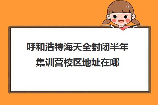 呼和浩特海天全封闭半年集训营校区地址在哪（内蒙哪里有封闭式学校）