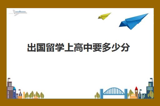 出国留学上高中要多少分(高中出国留学一年费用大概多少钱)