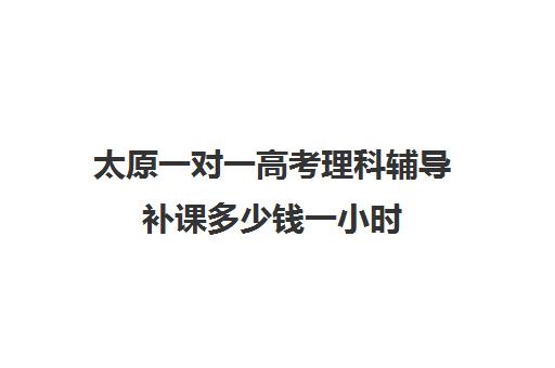 太原一对一高考理科辅导补课多少钱一小时(太原家教一对一多少钱)