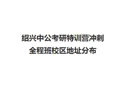 绍兴中公考研特训营冲刺全程班校区地址分布（中公考研报班价格一览表）