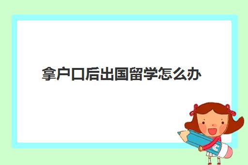 拿户口后出国留学怎么办(出国留学要户口本吗)