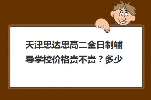 天津思达思高二全日制辅导学校价格贵不贵？多少钱一年(天津全封闭寄宿高中学校)