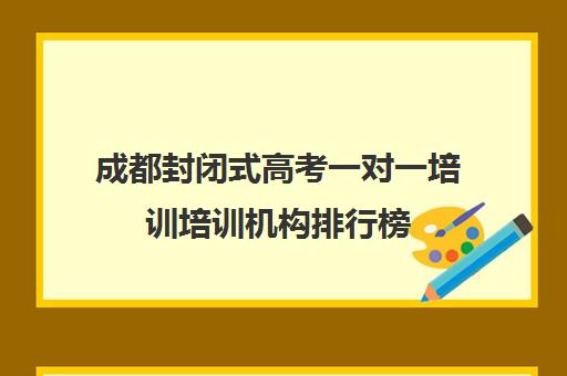 成都封闭式高考一对一培训培训机构排行榜(封闭式英语培训班有效吗)