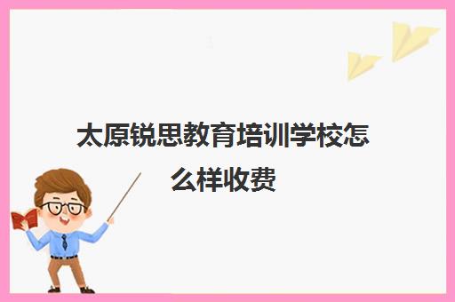 太原锐思教育培训学校怎么样收费(锐思教育培训机构怎么样)