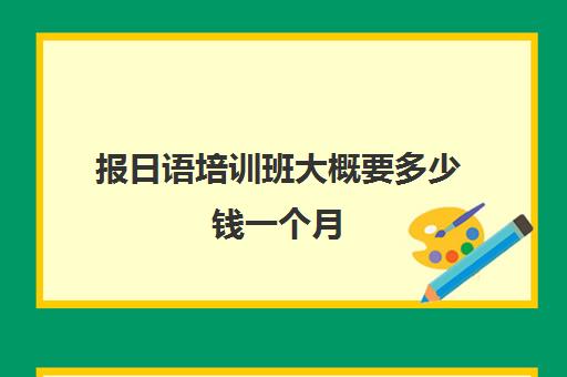 报日语培训班大概要多少钱一个月(高考日语培训班如何报网课)