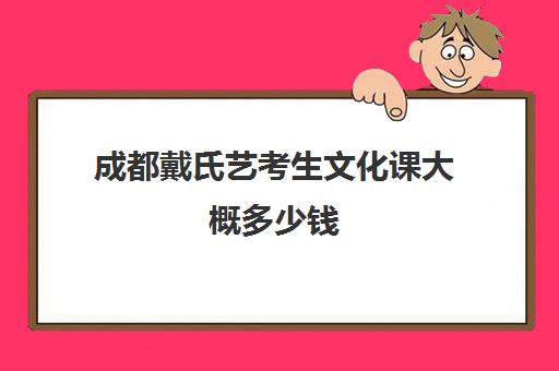 成都戴氏艺考生文化课大概多少钱(成都艺考培训哪家最好)