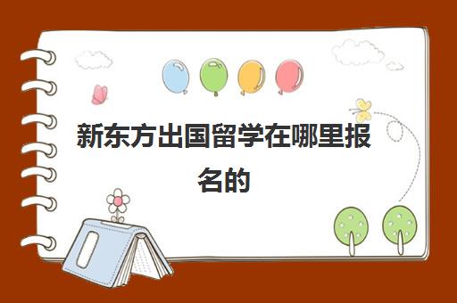 新东方出国留学在哪里报名的(去新东方需要什么条件)