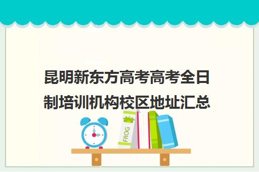 昆明新东方高考高考全日制培训机构校区地址汇总(艺考生全日制培训机构)