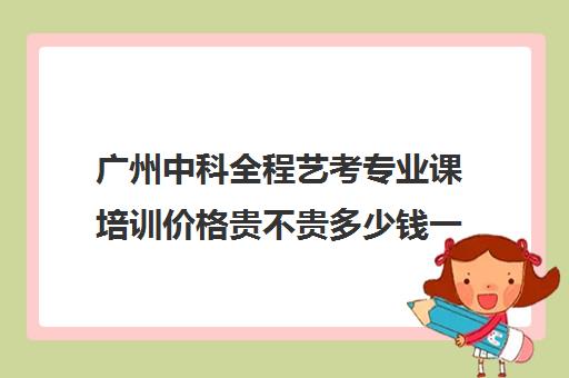 广州中科全程艺考专业课培训价格贵不贵多少钱一年(广州艺考生补文化课哪家好)