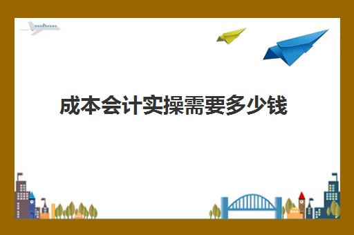 成本会计实操需要多少钱(成本会计怎么学)