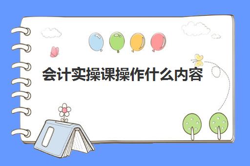 会计实操课操作什么内容(会计实训课的内容)